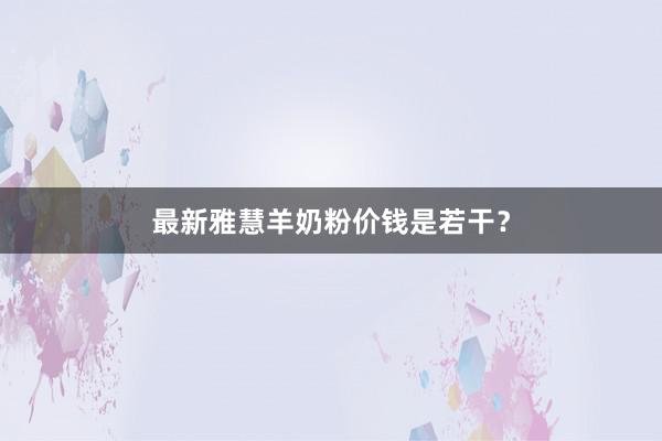 最新雅慧羊奶粉价钱是若干？